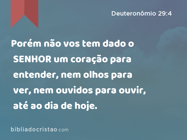 Porém não vos tem dado o SENHOR um coração para entender, nem olhos para ver, nem ouvidos para ouvir, até ao dia de hoje. - Deuteronômio 29:4