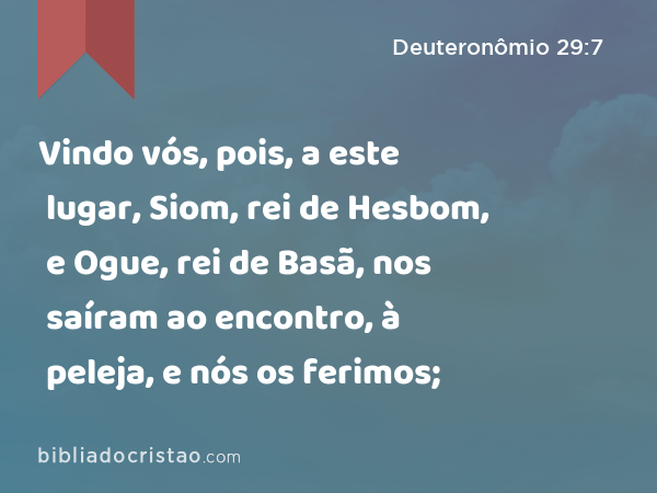 Vindo vós, pois, a este lugar, Siom, rei de Hesbom, e Ogue, rei de Basã, nos saíram ao encontro, à peleja, e nós os ferimos; - Deuteronômio 29:7