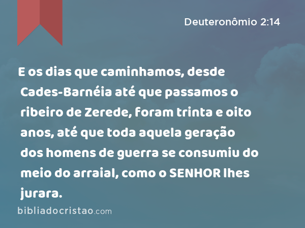 E os dias que caminhamos, desde Cades-Barnéia até que passamos o ribeiro de Zerede, foram trinta e oito anos, até que toda aquela geração dos homens de guerra se consumiu do meio do arraial, como o SENHOR lhes jurara. - Deuteronômio 2:14