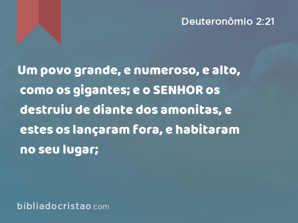 Um povo grande, e numeroso, e alto, como os gigantes; e o SENHOR os destruiu de diante dos amonitas, e estes os lançaram fora, e habitaram no seu lugar; - Deuteronômio 2:21