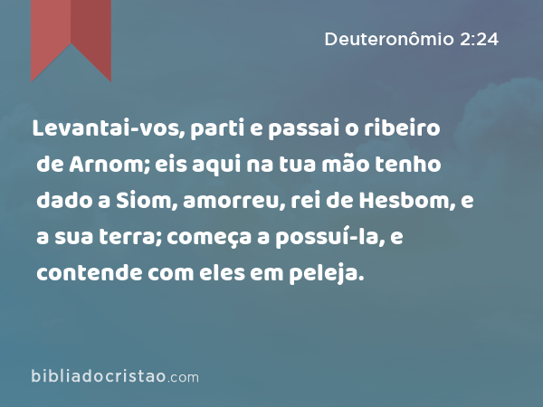 Levantai-vos, parti e passai o ribeiro de Arnom; eis aqui na tua mão tenho dado a Siom, amorreu, rei de Hesbom, e a sua terra; começa a possuí-la, e contende com eles em peleja. - Deuteronômio 2:24