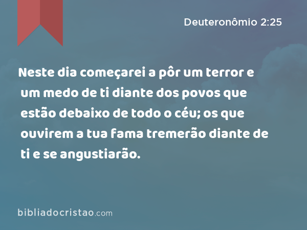 Neste dia começarei a pôr um terror e um medo de ti diante dos povos que estão debaixo de todo o céu; os que ouvirem a tua fama tremerão diante de ti e se angustiarão. - Deuteronômio 2:25