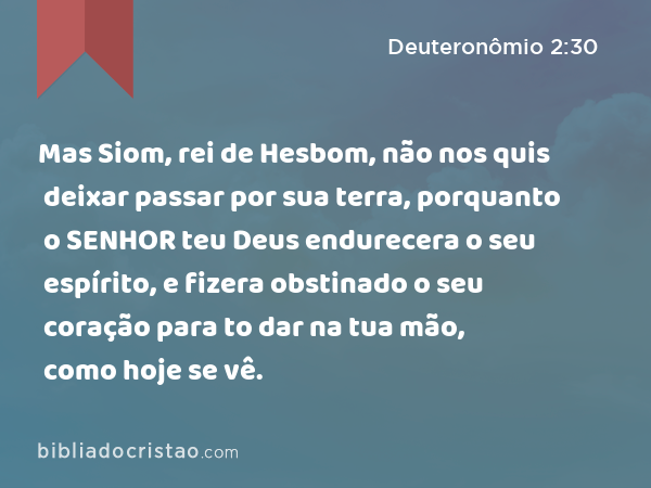 Mas Siom, rei de Hesbom, não nos quis deixar passar por sua terra, porquanto o SENHOR teu Deus endurecera o seu espírito, e fizera obstinado o seu coração para to dar na tua mão, como hoje se vê. - Deuteronômio 2:30
