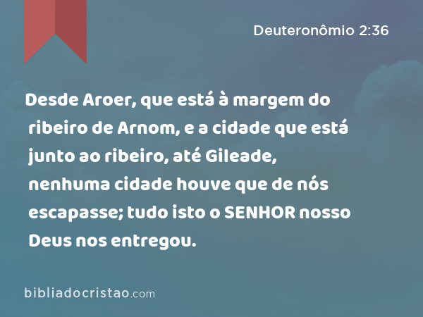 Desde Aroer, que está à margem do ribeiro de Arnom, e a cidade que está junto ao ribeiro, até Gileade, nenhuma cidade houve que de nós escapasse; tudo isto o SENHOR nosso Deus nos entregou. - Deuteronômio 2:36