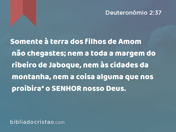 Somente à terra dos filhos de Amom não chegastes; nem a toda a margem do ribeiro de Jaboque, nem às cidades da montanha, nem a coisa alguma que nos proibira* o SENHOR nosso Deus. - Deuteronômio 2:37