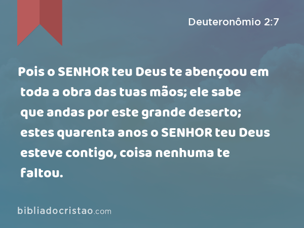 Pois o SENHOR teu Deus te abençoou em toda a obra das tuas mãos; ele sabe que andas por este grande deserto; estes quarenta anos o SENHOR teu Deus esteve contigo, coisa nenhuma te faltou. - Deuteronômio 2:7