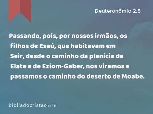 Passando, pois, por nossos irmãos, os filhos de Esaú, que habitavam em Seir, desde o caminho da planície de Elate e de Eziom-Geber, nos viramos e passamos o caminho do deserto de Moabe. - Deuteronômio 2:8