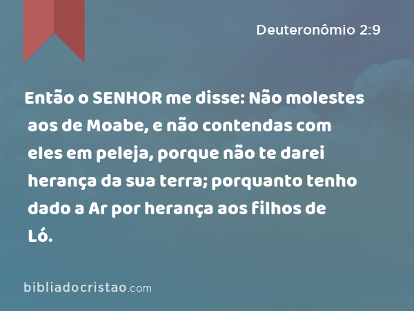 Então o SENHOR me disse: Não molestes aos de Moabe, e não contendas com eles em peleja, porque não te darei herança da sua terra; porquanto tenho dado a Ar por herança aos filhos de Ló. - Deuteronômio 2:9