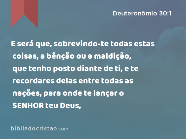 E será que, sobrevindo-te todas estas coisas, a bênção ou a maldição, que tenho posto diante de ti, e te recordares delas entre todas as nações, para onde te lançar o SENHOR teu Deus, - Deuteronômio 30:1