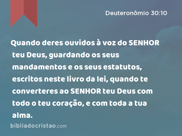 Quando deres ouvidos à voz do SENHOR teu Deus, guardando os seus mandamentos e os seus estatutos, escritos neste livro da lei, quando te converteres ao SENHOR teu Deus com todo o teu coração, e com toda a tua alma. - Deuteronômio 30:10