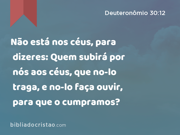 Não está nos céus, para dizeres: Quem subirá por nós aos céus, que no-lo traga, e no-lo faça ouvir, para que o cumpramos? - Deuteronômio 30:12