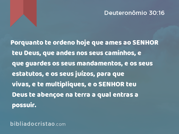 Porquanto te ordeno hoje que ames ao SENHOR teu Deus, que andes nos seus caminhos, e que guardes os seus mandamentos, e os seus estatutos, e os seus juízos, para que vivas, e te multipliques, e o SENHOR teu Deus te abençoe na terra a qual entras a possuir. - Deuteronômio 30:16