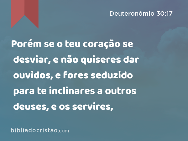 Porém se o teu coração se desviar, e não quiseres dar ouvidos, e fores seduzido para te inclinares a outros deuses, e os servires, - Deuteronômio 30:17