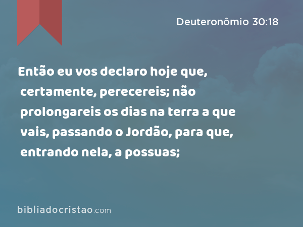 Então eu vos declaro hoje que, certamente, perecereis; não prolongareis os dias na terra a que vais, passando o Jordão, para que, entrando nela, a possuas; - Deuteronômio 30:18