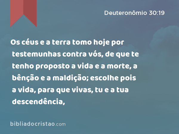 Os céus e a terra tomo hoje por testemunhas contra vós, de que te tenho proposto a vida e a morte, a bênção e a maldição; escolhe pois a vida, para que vivas, tu e a tua descendência, - Deuteronômio 30:19