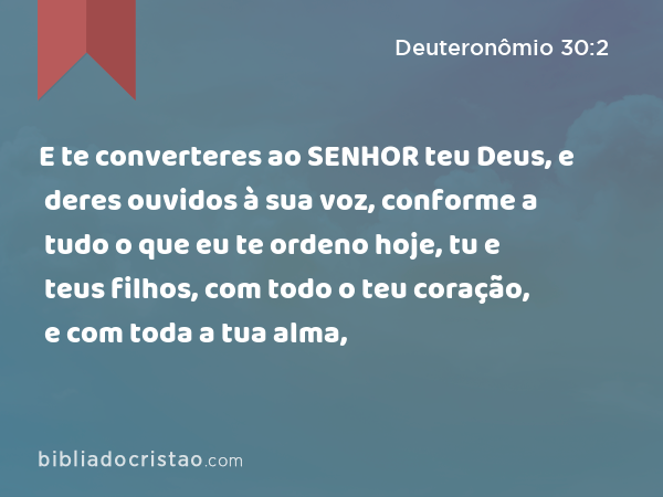 E te converteres ao SENHOR teu Deus, e deres ouvidos à sua voz, conforme a tudo o que eu te ordeno hoje, tu e teus filhos, com todo o teu coração, e com toda a tua alma, - Deuteronômio 30:2