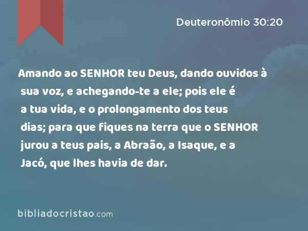 Amando ao SENHOR teu Deus, dando ouvidos à sua voz, e achegando-te a ele; pois ele é a tua vida, e o prolongamento dos teus dias; para que fiques na terra que o SENHOR jurou a teus pais, a Abraão, a Isaque, e a Jacó, que lhes havia de dar. - Deuteronômio 30:20