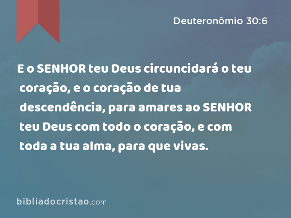 E o SENHOR teu Deus circuncidará o teu coração, e o coração de tua descendência, para amares ao SENHOR teu Deus com todo o coração, e com toda a tua alma, para que vivas. - Deuteronômio 30:6