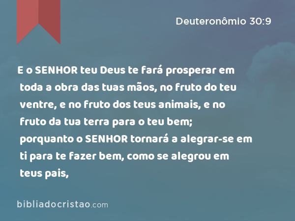 E o SENHOR teu Deus te fará prosperar em toda a obra das tuas mãos, no fruto do teu ventre, e no fruto dos teus animais, e no fruto da tua terra para o teu bem; porquanto o SENHOR tornará a alegrar-se em ti para te fazer bem, como se alegrou em teus pais, - Deuteronômio 30:9