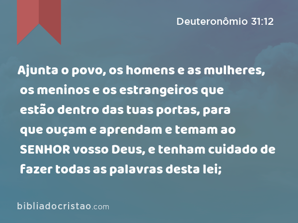 Ajunta o povo, os homens e as mulheres, os meninos e os estrangeiros que estão dentro das tuas portas, para que ouçam e aprendam e temam ao SENHOR vosso Deus, e tenham cuidado de fazer todas as palavras desta lei; - Deuteronômio 31:12