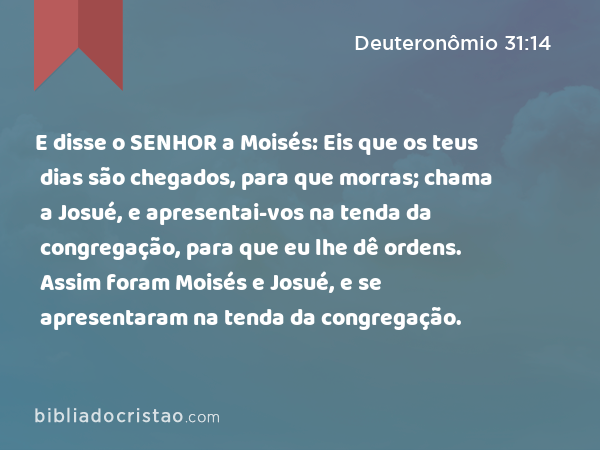 E disse o SENHOR a Moisés: Eis que os teus dias são chegados, para que morras; chama a Josué, e apresentai-vos na tenda da congregação, para que eu lhe dê ordens. Assim foram Moisés e Josué, e se apresentaram na tenda da congregação. - Deuteronômio 31:14