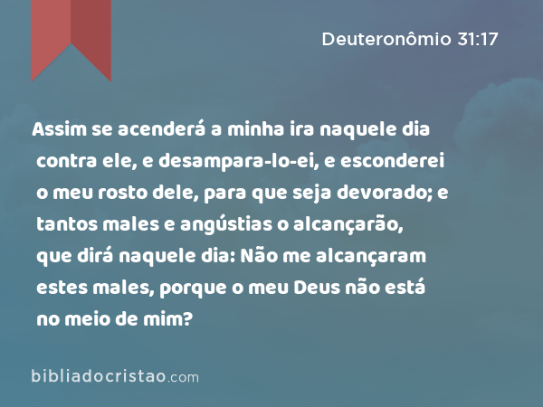 Assim se acenderá a minha ira naquele dia contra ele, e desampara-lo-ei, e esconderei o meu rosto dele, para que seja devorado; e tantos males e angústias o alcançarão, que dirá naquele dia: Não me alcançaram estes males, porque o meu Deus não está no meio de mim? - Deuteronômio 31:17