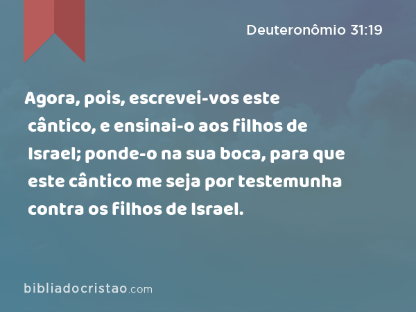 Agora, pois, escrevei-vos este cântico, e ensinai-o aos filhos de Israel; ponde-o na sua boca, para que este cântico me seja por testemunha contra os filhos de Israel. - Deuteronômio 31:19