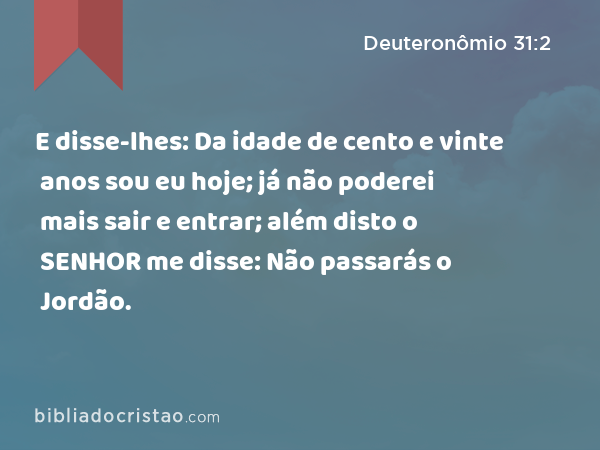 E disse-lhes: Da idade de cento e vinte anos sou eu hoje; já não poderei mais sair e entrar; além disto o SENHOR me disse: Não passarás o Jordão. - Deuteronômio 31:2