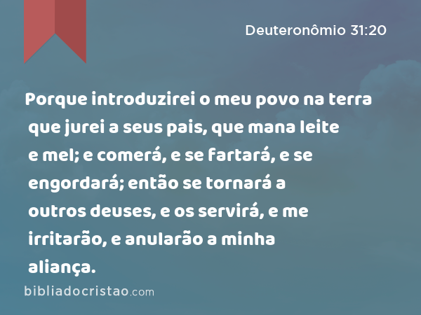 Porque introduzirei o meu povo na terra que jurei a seus pais, que mana leite e mel; e comerá, e se fartará, e se engordará; então se tornará a outros deuses, e os servirá, e me irritarão, e anularão a minha aliança. - Deuteronômio 31:20