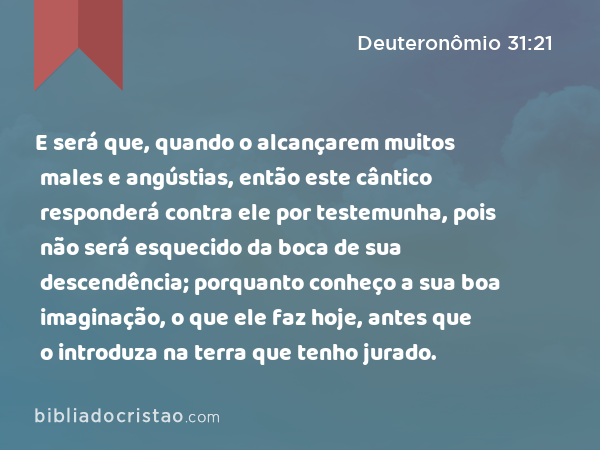 E será que, quando o alcançarem muitos males e angústias, então este cântico responderá contra ele por testemunha, pois não será esquecido da boca de sua descendência; porquanto conheço a sua boa imaginação, o que ele faz hoje, antes que o introduza na terra que tenho jurado. - Deuteronômio 31:21