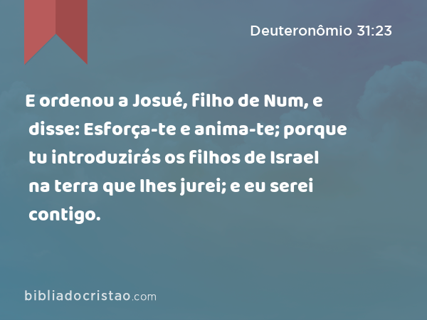 E ordenou a Josué, filho de Num, e disse: Esforça-te e anima-te; porque tu introduzirás os filhos de Israel na terra que lhes jurei; e eu serei contigo. - Deuteronômio 31:23