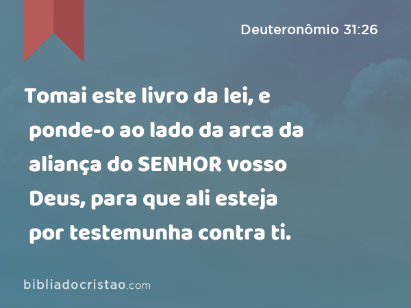 Tomai este livro da lei, e ponde-o ao lado da arca da aliança do SENHOR vosso Deus, para que ali esteja por testemunha contra ti. - Deuteronômio 31:26