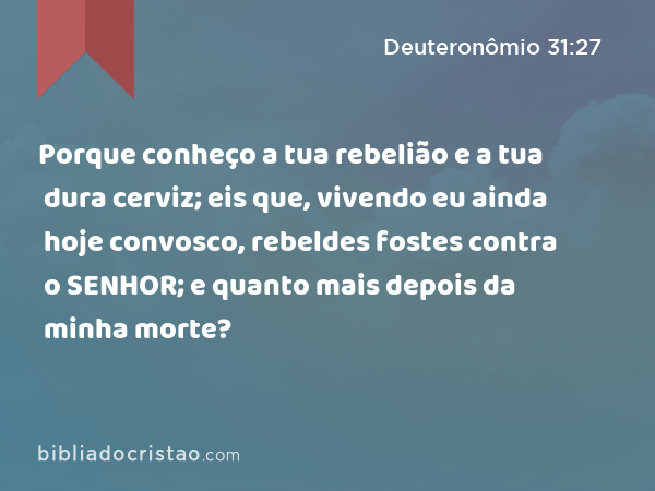 Porque conheço a tua rebelião e a tua dura cerviz; eis que, vivendo eu ainda hoje convosco, rebeldes fostes contra o SENHOR; e quanto mais depois da minha morte? - Deuteronômio 31:27