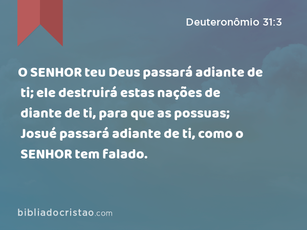 O SENHOR teu Deus passará adiante de ti; ele destruirá estas nações de diante de ti, para que as possuas; Josué passará adiante de ti, como o SENHOR tem falado. - Deuteronômio 31:3