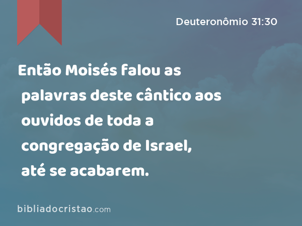 Então Moisés falou as palavras deste cântico aos ouvidos de toda a congregação de Israel, até se acabarem. - Deuteronômio 31:30