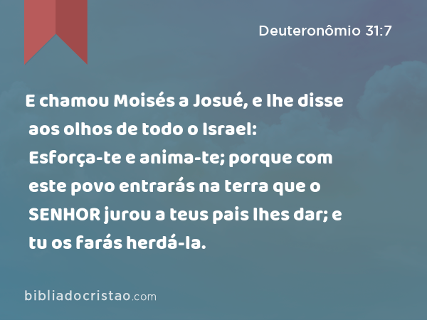 E chamou Moisés a Josué, e lhe disse aos olhos de todo o Israel: Esforça-te e anima-te; porque com este povo entrarás na terra que o SENHOR jurou a teus pais lhes dar; e tu os farás herdá-la. - Deuteronômio 31:7