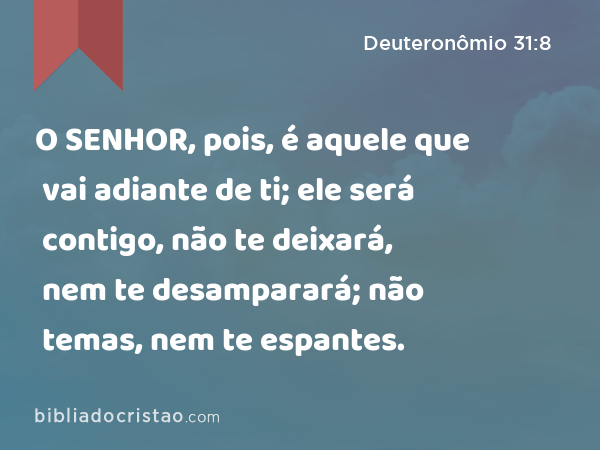 O SENHOR, pois, é aquele que vai adiante de ti; ele será contigo, não te deixará, nem te desamparará; não temas, nem te espantes. - Deuteronômio 31:8