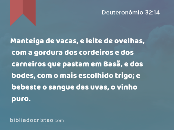 Manteiga de vacas, e leite de ovelhas, com a gordura dos cordeiros e dos carneiros que pastam em Basã, e dos bodes, com o mais escolhido trigo; e bebeste o sangue das uvas, o vinho puro. - Deuteronômio 32:14