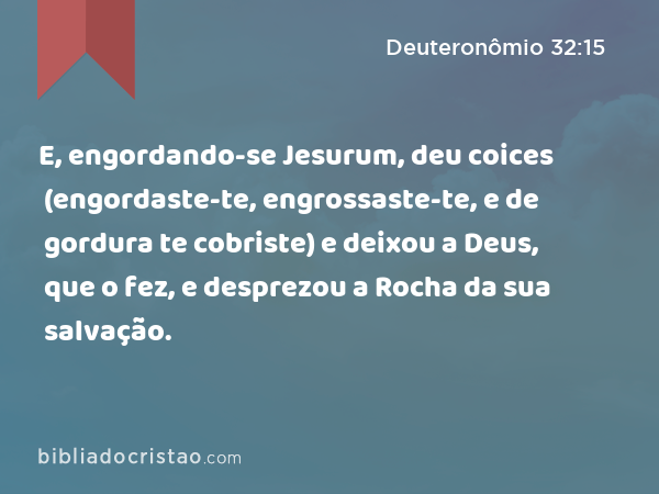 E, engordando-se Jesurum, deu coices (engordaste-te, engrossaste-te, e de gordura te cobriste) e deixou a Deus, que o fez, e desprezou a Rocha da sua salvação. - Deuteronômio 32:15