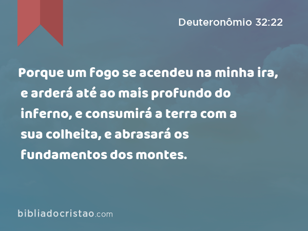 Porque um fogo se acendeu na minha ira, e arderá até ao mais profundo do inferno, e consumirá a terra com a sua colheita, e abrasará os fundamentos dos montes. - Deuteronômio 32:22