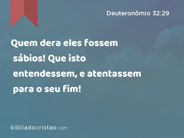 Quem dera eles fossem sábios! Que isto entendessem, e atentassem para o seu fim! - Deuteronômio 32:29