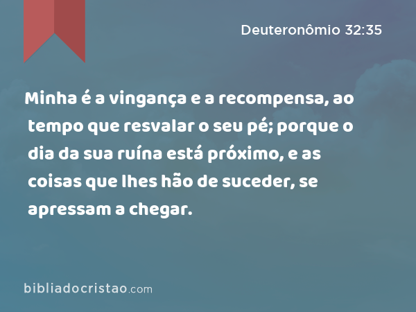 Minha é a vingança e a recompensa, ao tempo que resvalar o seu pé; porque o dia da sua ruína está próximo, e as coisas que lhes hão de suceder, se apressam a chegar. - Deuteronômio 32:35