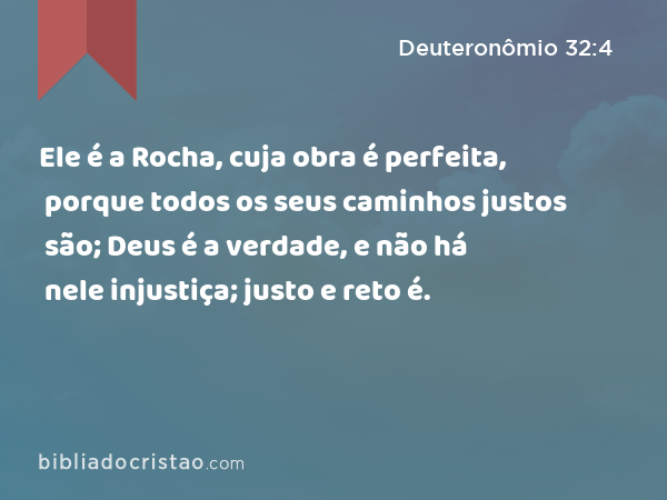 Ele é a Rocha, cuja obra é perfeita, porque todos os seus caminhos justos são; Deus é a verdade, e não há nele injustiça; justo e reto é. - Deuteronômio 32:4