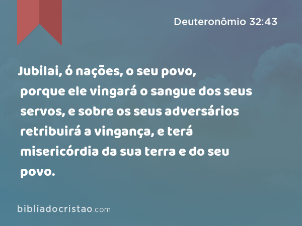 Jubilai, ó nações, o seu povo, porque ele vingará o sangue dos seus servos, e sobre os seus adversários retribuirá a vingança, e terá misericórdia da sua terra e do seu povo. - Deuteronômio 32:43