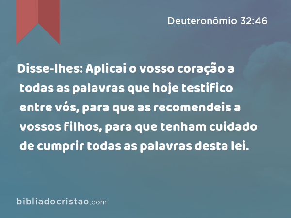 Disse-lhes: Aplicai o vosso coração a todas as palavras que hoje testifico entre vós, para que as recomendeis a vossos filhos, para que tenham cuidado de cumprir todas as palavras desta lei. - Deuteronômio 32:46