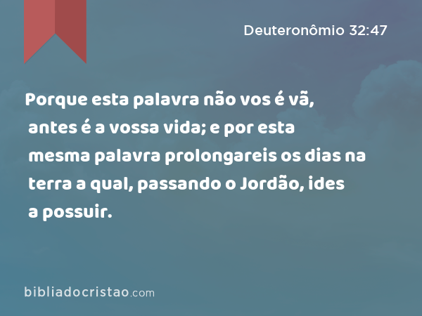 Porque esta palavra não vos é vã, antes é a vossa vida; e por esta mesma palavra prolongareis os dias na terra a qual, passando o Jordão, ides a possuir. - Deuteronômio 32:47