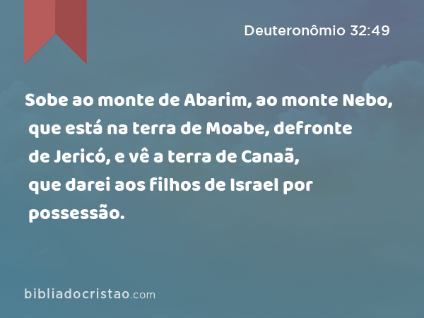 Sobe ao monte de Abarim, ao monte Nebo, que está na terra de Moabe, defronte de Jericó, e vê a terra de Canaã, que darei aos filhos de Israel por possessão. - Deuteronômio 32:49