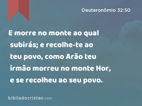 E morre no monte ao qual subirás; e recolhe-te ao teu povo, como Arão teu irmão morreu no monte Hor, e se recolheu ao seu povo. - Deuteronômio 32:50