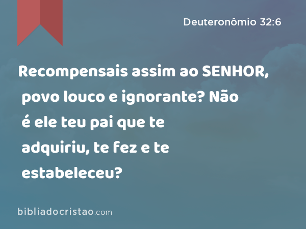 Recompensais assim ao SENHOR, povo louco e ignorante? Não é ele teu pai que te adquiriu, te fez e te estabeleceu? - Deuteronômio 32:6