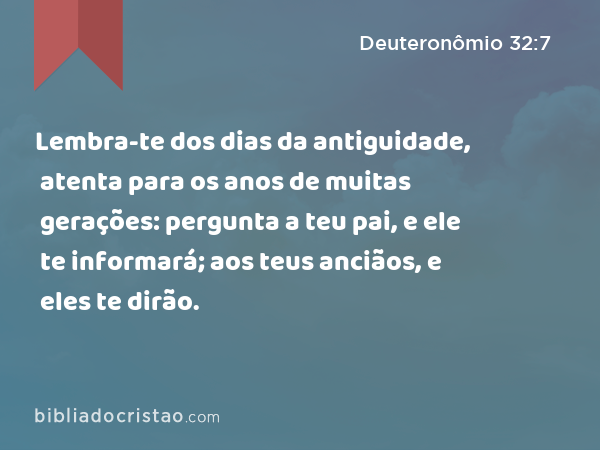 Lembra-te dos dias da antiguidade, atenta para os anos de muitas gerações: pergunta a teu pai, e ele te informará; aos teus anciãos, e eles te dirão. - Deuteronômio 32:7